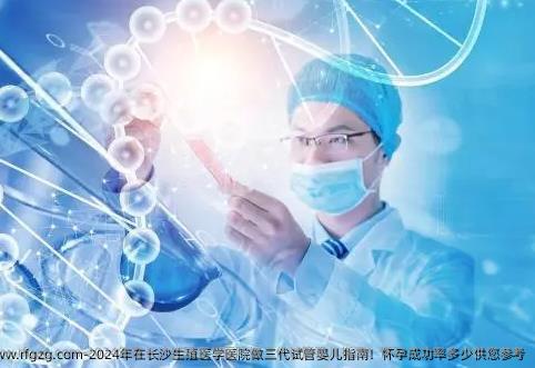 2024年在长沙生殖医学医院做三代试管婴儿指南！怀孕成功率多少供您参考