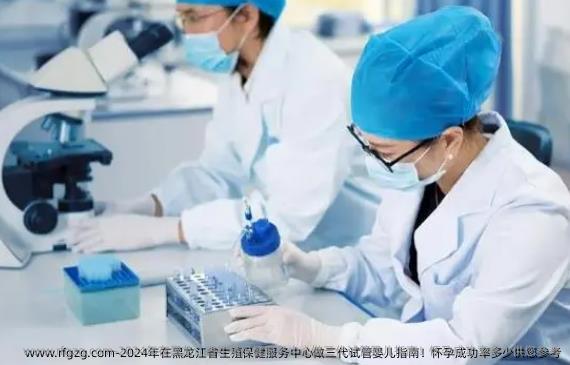 2024年在黑龙江省生殖保健服务中心做三代试管婴儿指南！怀孕成功率多少供您参考