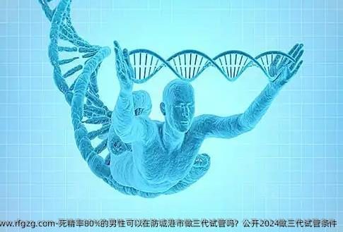 死精率80%的男性可以在防城港市做三代试管吗？公开2024做三代试管条件