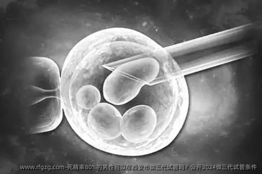 死精率80%的男性可以在西安市做三代试管吗？公开2024做三代试管条件