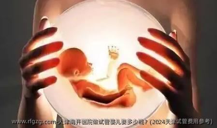 天津南开医院做试管婴儿要多少钱？(2024天津试管费用参考)