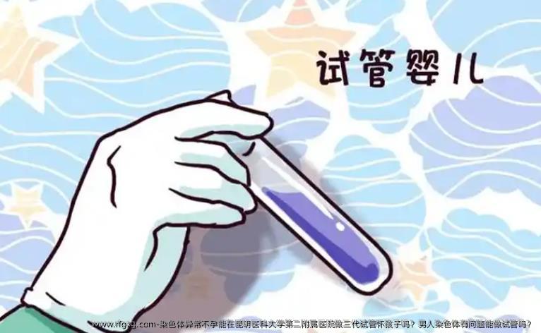 染色体异常不孕能在昆明医科大学第二附属医院做三代试管怀孩子吗？男人染色体有问题能做试管吗？