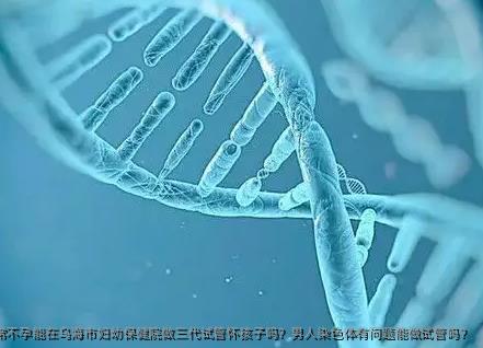 染色体异常不孕能在乌海市妇幼保健院做三代试管怀孩子吗？男人染色体有问题能做试管吗？