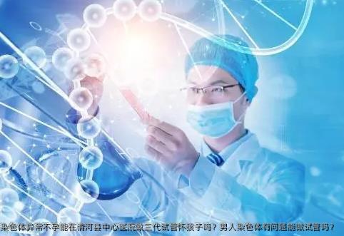 染色体异常不孕能在清河县中心医院做三代试管怀孩子吗？男人染色体有问题能做试管吗？