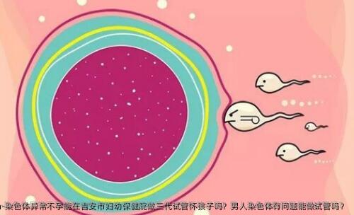 染色体异常不孕能在吉安市妇幼保健院做三代试管怀孩子吗？男人染色体有问题能做试管吗？