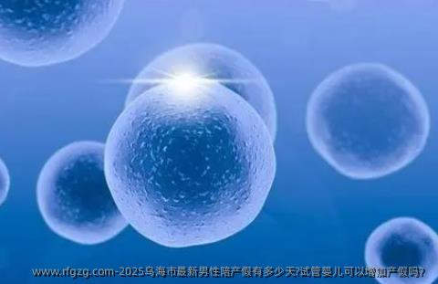 2025乌海市最新男性陪产假有多少天?试管婴儿可以增加产假吗？