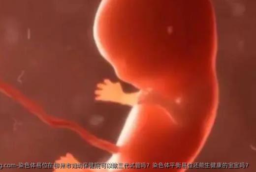 染色体易位在柳州市妇幼保健院可以做三代试管吗？染色体平衡易位还能生健康的宝宝吗？