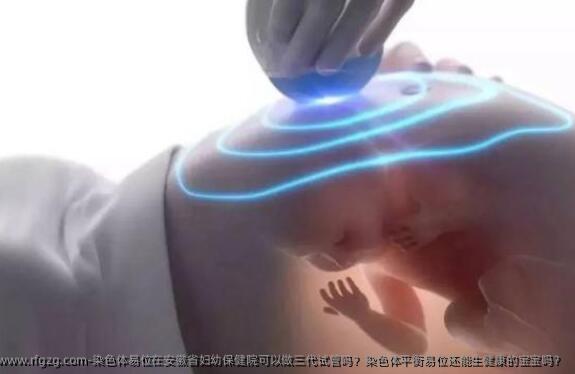 染色体易位在安徽省妇幼保健院可以做三代试管吗？染色体平衡易位还能生健康的宝宝吗？