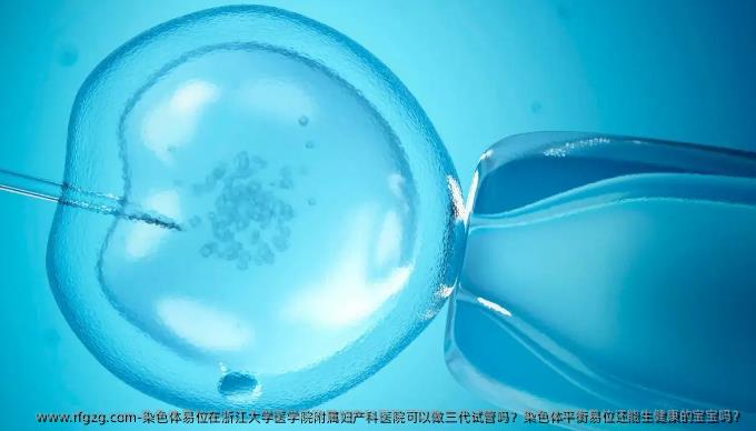 染色体易位在浙江大学医学院附属妇产科医院可以做三代试管吗？染色体平衡易位还能生健康的宝宝吗？