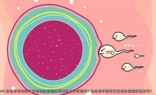 染色体易位在广东省妇幼保健院可以做三代试管吗？染色体平衡易位还能生健康的宝宝吗？