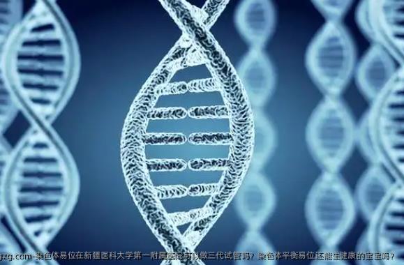 染色体易位在新疆医科大学第一附属医院可以做三代试管吗？染色体平衡易位还能生健康的宝宝吗？